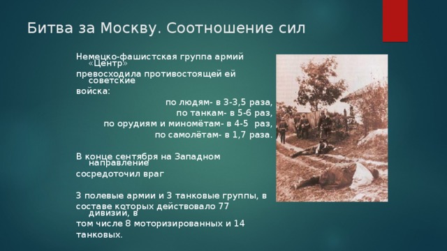 Битва за Москву. Соотношение сил Немецко-фашистская группа армий «Центр» превосходила противостоящей ей советские войска:  по людям- в 3-3 ,5 раза,  по танкам- в 5-6 раз,  по орудиям и миномётам- в 4-5 раз,  по самолётам- в 1,7 раза. В конце сентября на Западном направление сосредоточил враг 3 полевые армии и 3 танковые группы, в составе которых действовало 77 дивизий, в том числе 8 моторизированных и 14 танковых. 