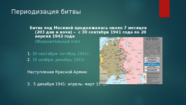 Периодизация битвы Битва под Москвой продолжалась около 7 месяцев (203 дня и ночи) – с 30 сентября 1941 года по 20 апреля 1942 года   Оборонительный этап: 1 . 30 сентября- октябрь 1941г. 2. 15 ноября- декабрь 1941г. Наступление Красной Армии: 3. 5 декабря 1941- апрель- март 1942г. 