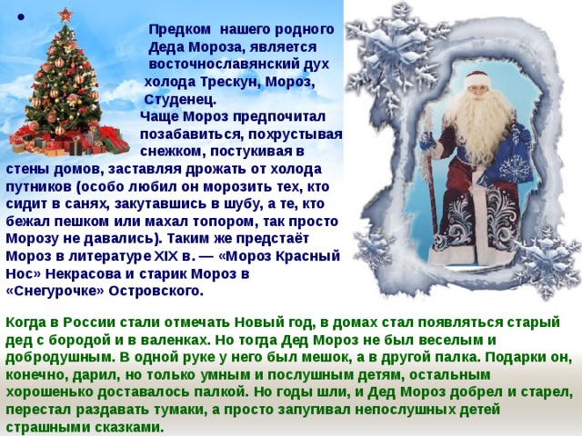   Предком нашего родного  Деда Мороза, является  восточнославянский дух  холода Трескун, Мороз,   Студенец.  Чаще Мороз предпочитал  позабавиться, похрустывая  снежком, постукивая в стены домов, заставляя дрожать от холода путников (особо любил он морозить тех, кто сидит в санях, закутавшись в шубу, а те, кто бежал пешком или махал топором, так просто Морозу не давались). Таким же предстаёт Мороз в литературе XIX в. — «Мороз Красный Нос» Некрасова и старик Мороз в «Снегурочке» Островского.  Когда в России стали отмечать Новый год, в домах стал появляться старый дед с бородой и в валенках. Но тогда Дед Мороз не был веселым и добродушным. В одной руке у него был мешок, а в другой палка. Подарки он, конечно, дарил, но только умным и послушным детям, остальным хорошенько доставалось палкой. Но годы шли, и Дед Мороз добрел и старел, перестал раздавать тумаки, а просто запугивал непослушных детей страшными сказками. 