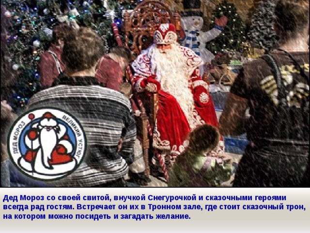 Дед Мороз со своей свитой, внучкой Снегурочкой и сказочными героями всегда рад гостям. Встречает он их в Тронном зале, где стоит сказочный трон, на котором можно посидеть и загадать желание. 
