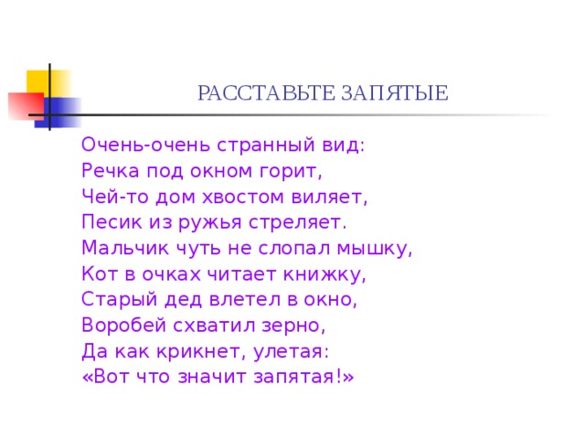 РАССТАВЬТЕ ЗАПЯТЫЕ Очень-очень странный вид: Речка под окном горит, Чей-то дом хвостом виляет, Песик из ружья стреляет. Мальчик чуть не слопал мышку, Кот в очках читает книжку, Старый дед влетел в окно, Воробей схватил зерно, Да как крикнет, улетая: «Вот что значит запятая!» 