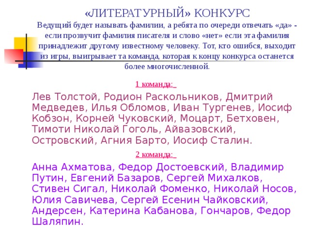 «ЛИТЕРАТУРНЫЙ» КОНКУРС  Ведущий будет называть фамилии, а ребята по очереди отвечать «да» - если прозвучит фамилия писателя и слово «нет» если эта фамилия принадлежит другому известному человеку. Тот, кто ошибся, выходит из игры, выигрывает та команда, которая к концу конкурса останется более многочисленной. 1 команда:   Лев Толстой, Родион Раскольников, Дмитрий Медведев, Илья Обломов, Иван Тургенев, Иосиф Кобзон, Корней Чуковский, Моцарт, Бетховен, Тимоти Николай Гоголь, Айвазовский, Островский, Агния Барто, Иосиф Сталин. 2 команда:   Анна Ахматова, Федор Достоевский, Владимир Путин, Евгений Базаров, Сергей Михалков, Стивен Сигал, Николай Фоменко, Николай Носов, Юлия Савичева, Сергей Есенин Чайковский, Андерсен, Катерина Кабанова, Гончаров, Федор Шаляпин. 