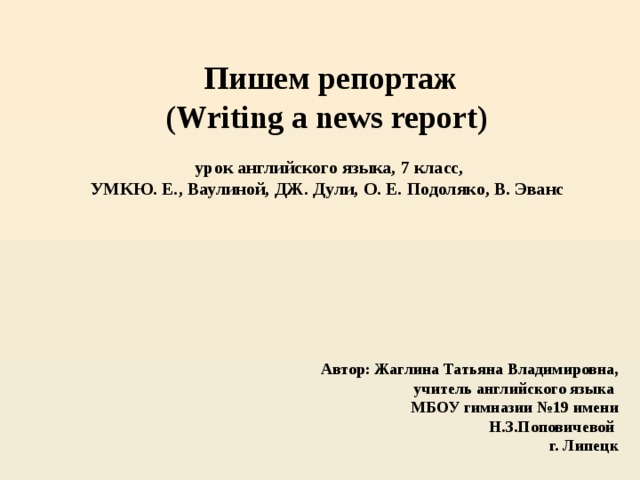 Пишем репортаж (Writing a news report)   урок английского языка, 7 класс,  УМКЮ. Е., Ваулиной, ДЖ. Дули, О. Е. Подоляко, В. Эванс Автор: Жаглина Татьяна Владимировна, учитель английского языка МБОУ гимназии №19 имени Н.З.Поповичевой г. Липецк