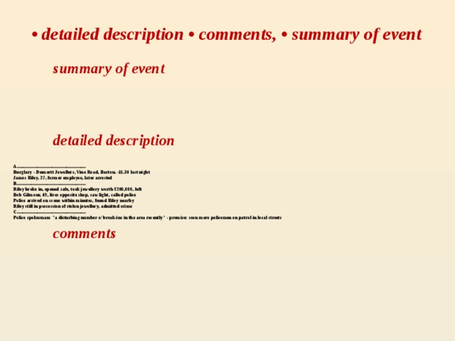 • detailed description • comments, • summary of event  summary of event  detailed description A.........................................................  Burglary - Dumortt Jewellers, Vine Road, Barton. -11.30 last night   James Riley, 27, former employee, later arrested  B.........................................................  Riley broke in, opened safe, took jewellery worth £200,000 , left  Bob Gilmour, 49, lives opposite shop, saw light, called police  Police arrived on scene within minutes, found Riley nearby  Riley still in possession of stolen jewellery, admitted crime  С.........................................................  Police spokesman: 