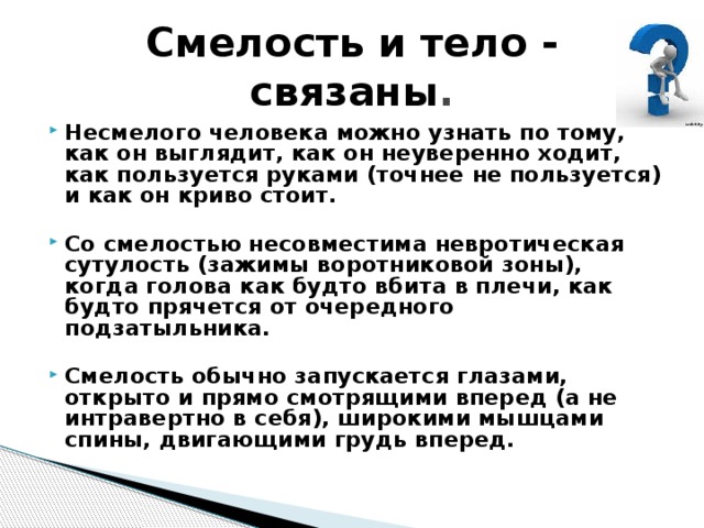 Смелость и тело - связаны . Несмелого человека можно узнать по тому, как он выглядит, как он неуверенно ходит, как пользуется руками (точнее не пользуется) и как он криво стоит.  Со смелостью несовместима невротическая сутулость (зажимы воротниковой зоны), когда голова как будто вбита в плечи, как будто прячется от очередного подзатыльника.  Смелость обычно запускается глазами, открыто и прямо смотрящими вперед (а не интравертно в себя), широкими мышцами спины, двигающими грудь вперед. 