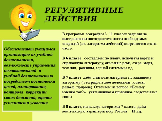 Регулятивные действия В программе географии 6 -11 классов задания на выстраивании последовательности необходимых операций (т.е. алгоритма действий) встречаются очень часто. В 6 классе составляем по плану, используя карты и справочную литературу, описание реки, озера, моря, течения, равнины, горной системы и т.д. В 7 классе даём описание материков по заданному алгоритму ( географическое положение, климат, рельеф, природа). Отвечаем на вопрос «Почему именно так?» , устанавливаем причинно-следственные связи В 8 классе, используя алгоритмы 7 класса, даём комплексную характеристику России. И т.д.  Обеспечивают учащимся организацию их учебной деятельности, возможность управления познавательной и учебной деятельностью посредством постановки целей, планирования, контроля, коррекции своих действий, оценки успешности усвоения . 