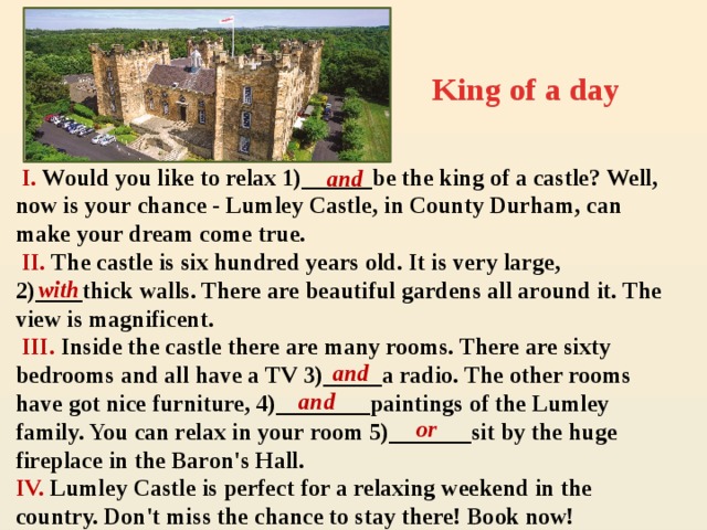 King of a day  I. Would you like to relax 1)______be the king of a castle? Well, now is your chance - Lumley Castle, in County Durham, can make your dream come true.  II. The castle is six hundred years old. It is very large, 2)____thick walls. There are beautiful gardens all around it. The view is magnificent.  III. Inside the castle there are many rooms. There are sixty bedrooms and all have a TV 3)_____a radio. The other rooms have got nice furniture, 4)________paintings of the Lumley family. You can relax in your room 5)_______sit by the huge fireplace in the Baron's Hall. IV. Lumley Castle is perfect for a relaxing weekend in the country. Don't miss the chance to stay there! Book now! and  with and and  or