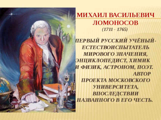Михаил Васильевич Ломоносов  (1711 - 1765)   Первый русский учёный-естествоиспытатель мирового значения, энциклопедист, химик и физик, астроном, поэт. автор проекта Московского университета, впоследствии названного в его честь.   