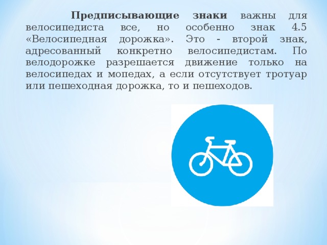 Предписывающие знаки важны для велосипедиста все, но особенно знак 4.5 «Велосипедная дорожка». Это - второй знак, адресованный конкретно велосипедистам. По велодорожке разрешается движение только на велосипедах и мопедах, а если отсутствует тротуар или пешеходная дорожка, то и пешеходов.