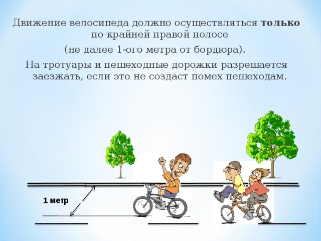 Движение велосипеда должно осуществляться только по крайней правой полосе (не далее 1-ого метра от бордюра). На тротуары и пешеходные дорожки разрешается заезжать, если это не создаст помех пешеходам. 1 метр