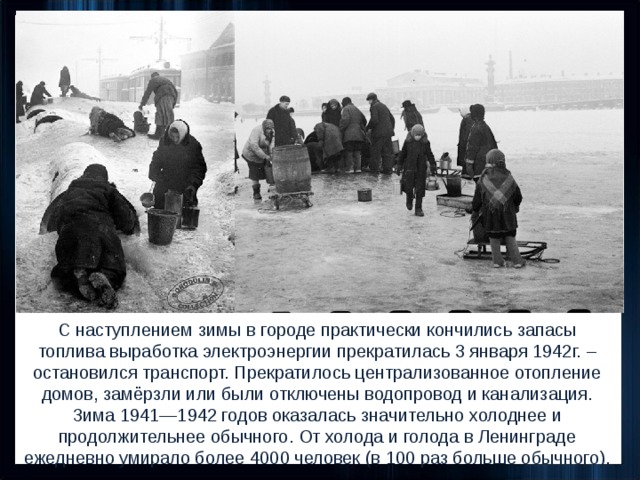 С наступлением зимы в городе практически кончились запасы топлива выработка электроэнергии прекратилась 3 января 1942г. – остановился транспорт. Прекратилось централизованное отопление домов, замёрзли или были отключены водопровод и канализация.  Зима 1941—1942 годов оказалась значительно холоднее и продолжительнее обычного. От холода и голода в Ленинграде ежедневно умирало более 4000 человек (в 100 раз больше обычного). 
