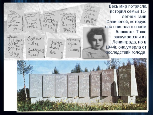 Весь мир потрясла история семьи 11- летней Тани Савичевой, которую она описала в своём блокноте. Таню эвакуировали из Ленинграда, но в 1944г. она умерла от последствий голода Дневник Тани Савичевой 