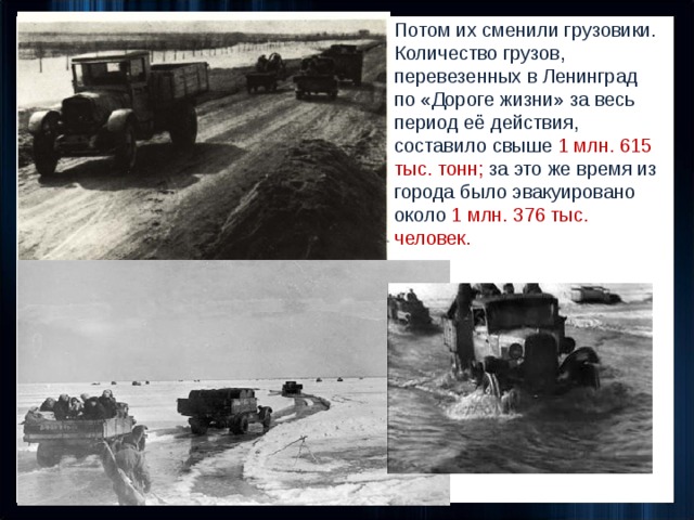 Потом их сменили грузовики. Количество грузов, перевезенных в Ленинград по «Дороге жизни» за весь период её действия, составило свыше  1 млн. 615 тыс. тонн; за это же время из города было эвакуировано около 1 млн. 376 тыс. человек. 