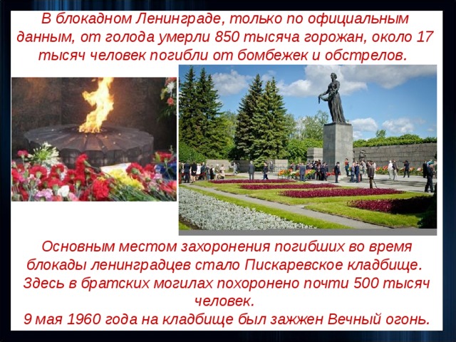 В блокадном Ленинграде, только по официальным данным, от голода умерли 850 тысяча горожан, около 17 тысяч человек погибли от бомбежек и обстрелов. Основным местом захоронения погибших во время блокады ленинградцев стало Пискаревское кладбище. Здесь в братских могилах похоронено почти 500 тысяч человек. 9 мая 1960 года на кладбище был зажжен Вечный огонь. 