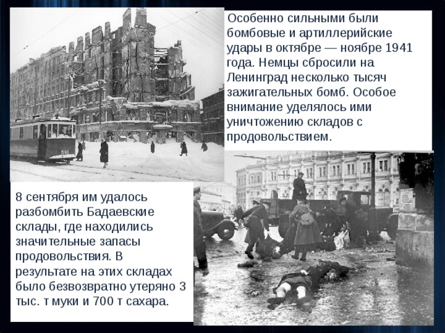 Особенно сильными были бомбовые и артиллерийские удары в октябре — ноябре 1941 года. Немцы сбросили на Ленинград несколько тысяч зажигательных бомб. Особое внимание уделялось ими уничтожению складов с продовольствием. 8 сентября им удалось разбомбить Бадаевские склады, где находились значительные запасы продовольствия. В результате на этих складах было безвозвратно утеряно 3 тыс. т муки и 700 т сахара. 