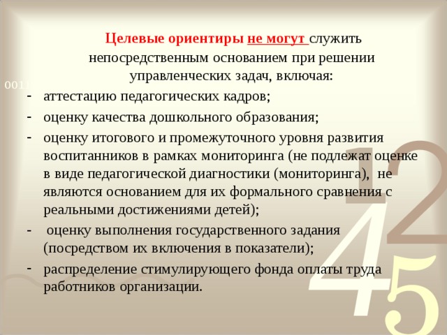  Целевые ориентиры не могут служить непосредственным основанием при решении управленческих задач, включая: аттестацию педагогических кадров; оценку качества дошкольного образования; оценку итогового и промежуточного уровня развития воспитанников в рамках мониторинга (не подлежат оценке в виде педагогической диагностики (мониторинга), не являются основанием для их формального сравнения с реальными достижениями детей); - оценку выполнения государственного задания (посредством их включения в показатели); распределение стимулирующего фонда оплаты труда работников организации. 