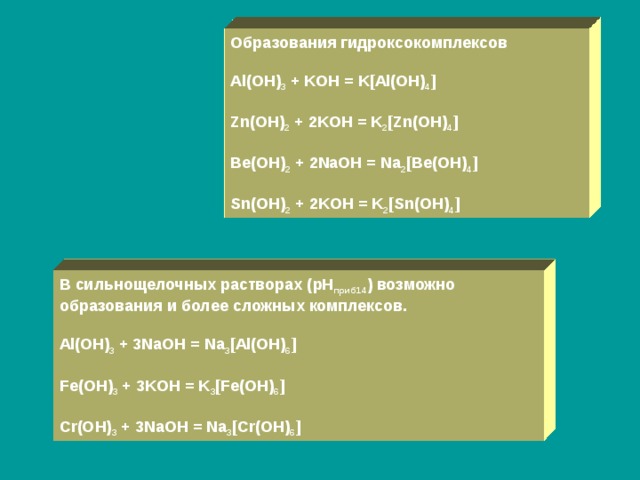 Образования гидроксокомплексов  Al(OH) 3 + KOH = K[Al(OH) 4 ]  Zn(OH) 2 + 2KOH = K 2 [Zn(OH) 4 ]  Be(OH) 2 + 2NaOH = Na 2 [Be(OH) 4 ]  Sn(OH) 2 + 2KOH = K 2 [Sn(OH) 4 ] В сильнощелочных растворах ( pH приб14 ) возможно образования и более сложных комплексов.  Al(OH) 3 + 3NaOH = Na 3 [Al(OH) 6 ]  Fe(OH) 3 + 3KOH = K 3 [Fe(OH) 6 ]  Cr(OH) 3 + 3NaOH = Na 3 [Cr(OH) 6 ] 