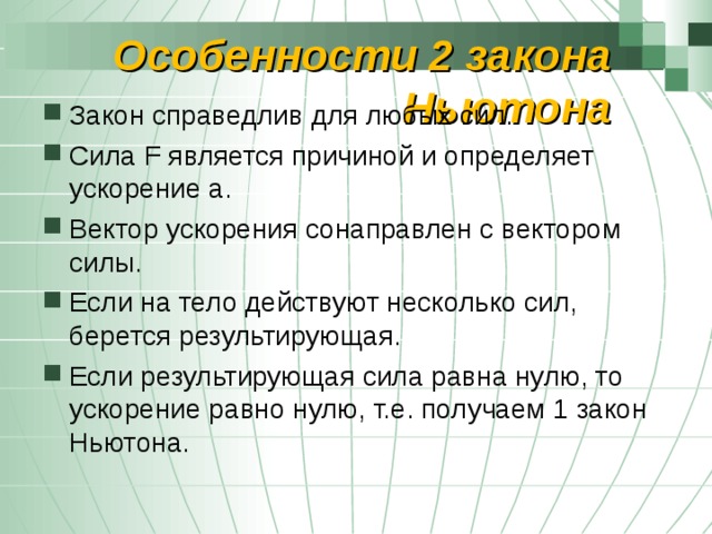 Особенности 2 закона Ньютона Закон справедлив для любых сил. Сила F является причиной и определяет ускорение а. Вектор ускорения сонаправлен с вектором силы. Если на тело действуют несколько сил, берется результирующая. Если результирующая сила равна нулю, то ускорение равно нулю, т.е. получаем 1 закон Ньютона. 
