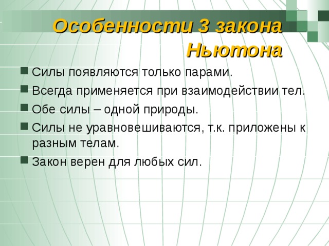 Особенности 3 закона Ньютона Силы появляются только парами. Всегда применяется при взаимодействии тел. Обе силы – одной природы. Силы не уравновешиваются, т.к. приложены к разным телам. Закон верен для любых сил. 