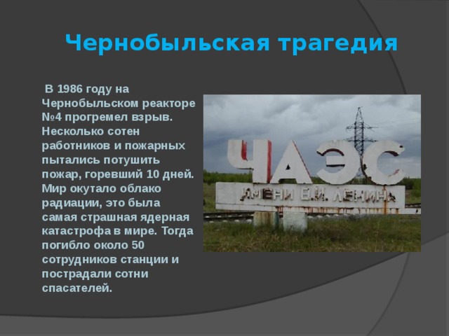  Чернобыльская трагедия  В 1986 году на Чернобыльском реакторе №4 прогремел взрыв. Несколько сотен работников и пожарных пытались потушить пожар, горевший 10 дней. Мир окутало облако радиации, это была самая страшная ядерная катастрофа в мире. Тогда погибло около 50 сотрудников станции и пострадали сотни спасателей. 