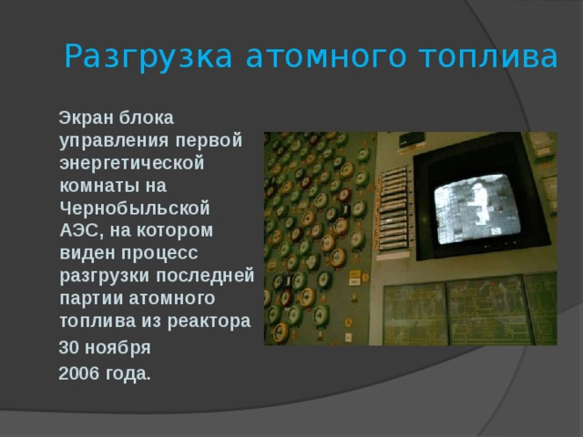  Разгрузка атомного топлива  Экран блока управления первой энергетической комнаты на Чернобыльской АЭС, на котором виден процесс разгрузки последней партии атомного топлива из реактора  30 ноября  2006 года. 