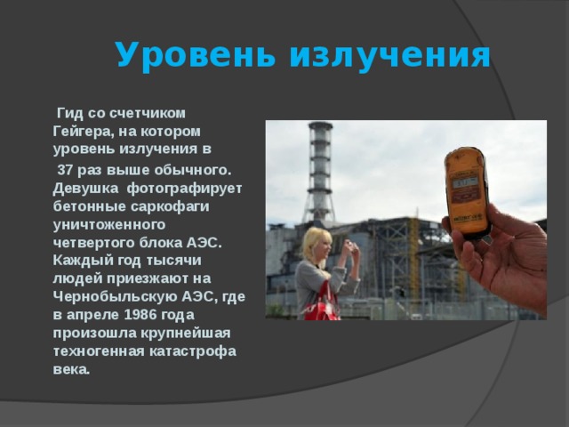  Уровень излучения  Гид со счетчиком Гейгера, на котором уровень излучения в  37 раз выше обычного. Девушка фотографирует бетонные саркофаги уничтоженного четвертого блока АЭС. Каждый год тысячи людей приезжают на Чернобыльскую АЭС, где в апреле 1986 года произошла крупнейшая техногенная катастрофа века.  