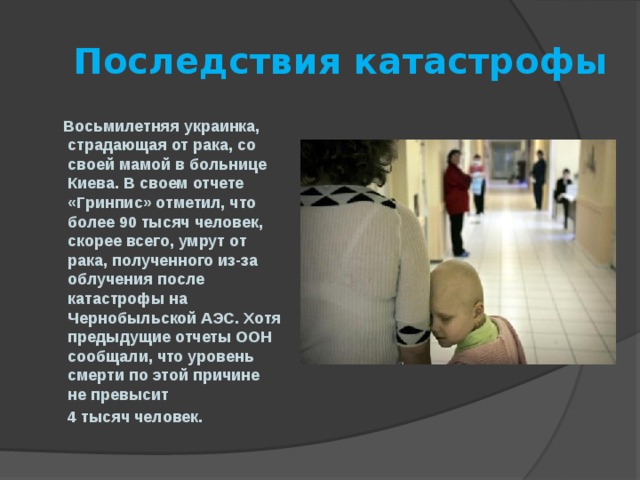  Последствия катастрофы  Восьмилетняя украинка, страдающая от рака, со своей мамой в больнице Киева. В своем отчете «Гринпис» отметил, что более 90 тысяч человек, скорее всего, умрут от рака, полученного из-за облучения после катастрофы на Чернобыльской АЭС. Хотя предыдущие отчеты ООН сообщали, что уровень смерти по этой причине не превысит  4 тысяч человек.  