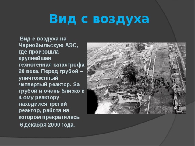  Вид с воздуха  Вид с воздуха на Чернобыльскую АЭС, где произошла крупнейшая техногенная катастрофа 20 века. Перед трубой – уничтоженный четвертый реактор. За трубой и очень близко к 4-ому реактору находился третий реактор, работа на котором прекратилась  6 декабря 2000 года. 