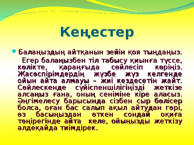 Кеңестер Балаңыздың айтқанын зейін қоя тыңдаңыз.  Егер балаңызбен тіл табысу қиынға түссе, көлікте, қараңғыда сөйлесіп көріңіз. Жасөспірімдердің жүзбе жүз келгенде ойын айта алмауы – жиі кездесетін жайт. Сөйлескенде сүйіспеншілігіңізді жеткізе алсаңыз ғана, оның сеніміне кіре аласыз. Әңгімелесу барысында сізбен сыр бөлісер болса, оған бас салып ақыл айтудан гөрі, өз басыңыздан өткен сондай оқиға төңірегінде айта келе, ойыңызды жеткізу әлдеқайда тиімдірек. 