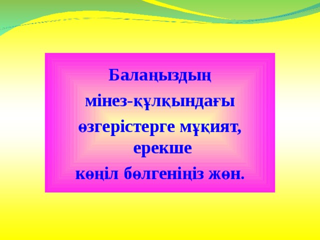 Балаңыздың  мінез-құлқындағы өзгерістерге мұқият, ерекше к өңіл бөлгеніңіз жөн. 