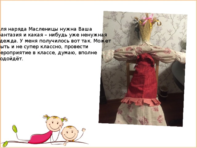 Для наряда Масленицы нужна Ваша фантазия и какая – нибудь уже ненужная одежда. У меня получилось вот так. Может Быть и не супер классно, провести мероприятие в классе, думаю, вполне подойдёт. 