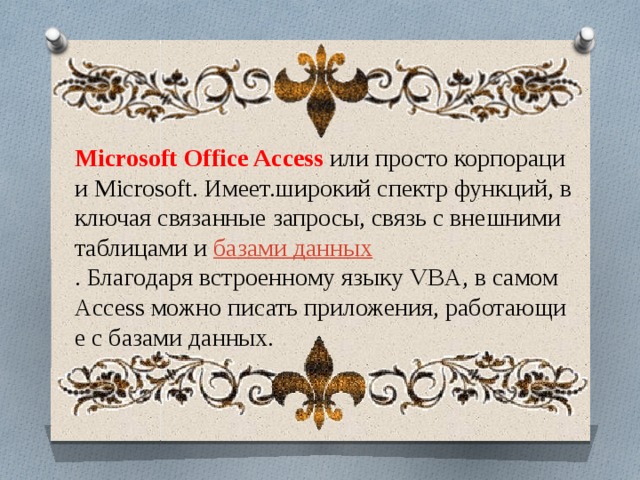 Microsoft Office Access  или просто корпорации Microsoft. Имеет.широкий спектр функций, включая связанные запросы, связь с внешними таблицами и  базами данных . Благодаря встроенному языку VBA, в самом Access можно писать приложения, работающие с базами данных. 
