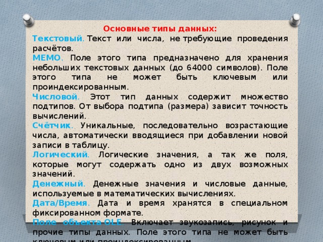 Основные типы данных: Текстовый .   Текст или числа, не   требующие проведения расчётов. МЕМО . Поле этого типа предназначено для хранения небольших текстовых данных (до 64000 символов). Поле этого типа не может быть ключевым или проиндексированным. Числовой . Этот тип данных содержит множество подтипов. От выбора подтипа (размера) зависит точность вычислений. Счётчик . Уникальные, последовательно возрастающие числа, автоматически вводящиеся при добавлении новой записи в таблицу. Логический . Логические значения, а так же поля, которые могут содержать одно из двух возможных значений. Денежный . Денежные значения и числовые данные, используемые в математических вычислениях. Дата/Время . Дата и время хранятся в специальном фиксированном формате. Поле объекта OLE . Включает звукозапись, рисунок и прочие типы данных. Поле этого типа не может быть ключевым или проиндексированным. Гиперсвязь . Содержит адреса Web-страниц. 