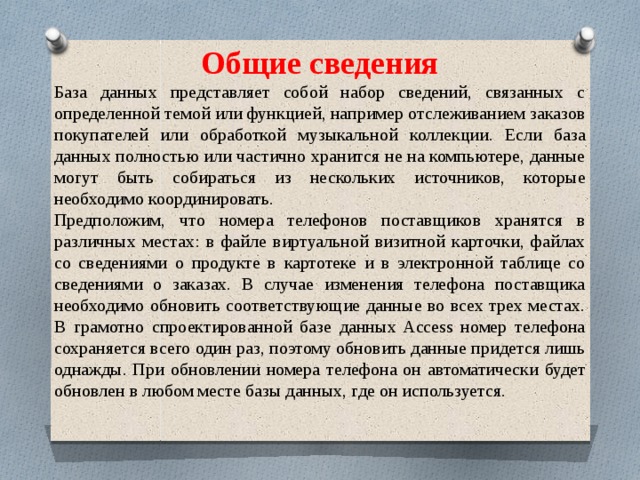 Общие сведения База данных представляет собой набор сведений, связанных с определенной темой или функцией, например отслеживанием заказов покупателей или обработкой музыкальной коллекции. Если база данных полностью или частично хранится не на компьютере, данные могут быть собираться из нескольких источников, которые необходимо координировать. Предположим, что номера телефонов поставщиков хранятся в различных местах: в файле виртуальной визитной карточки, файлах со сведениями о продукте в картотеке и в электронной таблице со сведениями о заказах. В случае изменения телефона поставщика необходимо обновить соответствующие данные во всех трех местах. В грамотно спроектированной базе данных Access номер телефона сохраняется всего один раз, поэтому обновить данные придется лишь однажды. При обновлении номера телефона он автоматически будет обновлен в любом месте базы данных, где он используется. 