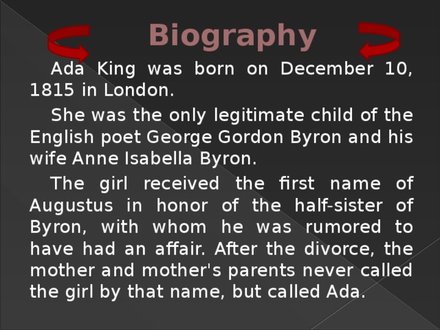 Biography Ada King was born on December 10, 1815 in London. She was the only legitimate child of the English poet George Gordon Byron and his wife Anne Isabella Byron. The girl received the first name of Augustus in honor of the half-sister of Byron, with whom he was rumored to have had an affair. After the divorce, the mother and mother's parents never called the girl by that name, but called Ada. 