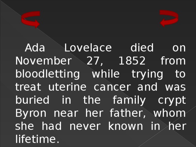 Ada Lovelace died on November 27, 1852 from bloodletting while trying to treat uterine cancer and was buried in the family crypt Byron near her father, whom she had never known in her lifetime. 