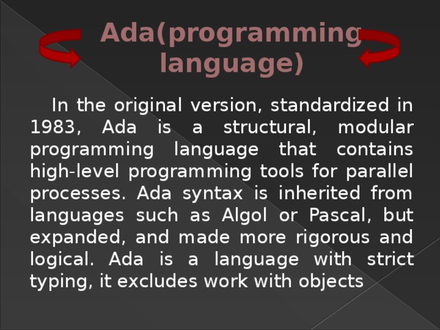 Ada(programming language) In the original version, standardized in 1983, Ada is a structural, modular programming language that contains high-level programming tools for parallel processes. Ada syntax is inherited from languages such as Algol or Pascal, but expanded, and made more rigorous and logical. Ada is a language with strict typing, it excludes work with objects 
