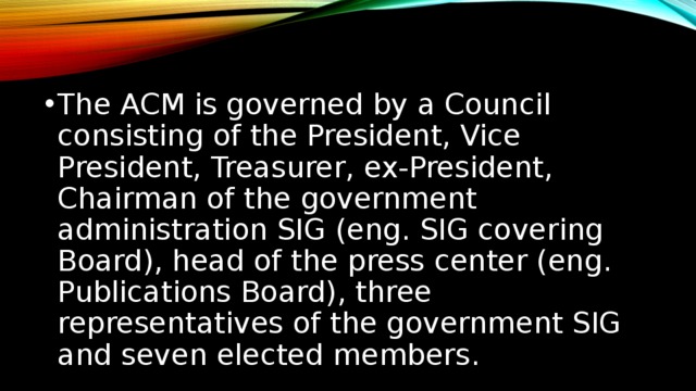 The ACM is governed by a Council consisting of the President, Vice President, Treasurer, ex-President, Chairman of the government administration SIG (eng. SIG covering Board), head of the press center (eng. Publications Board), three representatives of the government SIG and seven elected members. ACM управляется советом, состоящим из президента, вице-президента, казначея, экс-президента, председателя правительственного управления SIG (англ. SIG Governing Board), главы пресс-центра (англ. Publications Board), трёх представителей правительственного управления SIG и семи выборных членов.  