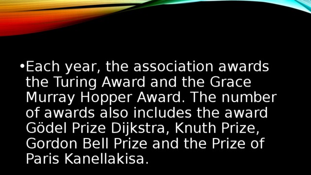 Each year, the association awards the Turing Award and the Grace Murray Hopper Award. The number of awards also includes the award Gödel Prize Dijkstra, Knuth Prize, Gordon Bell Prize and the Prize of Paris Kanellakisa. Ежегодно ассоциация присуждает Премию Тьюринга и премию имени Грейс Мюррей Хоппер. В число наград также входят Премия Гёделя, Премия Дейкстры, Премия Кнута, Премия Гордона Белла и Премия Париса Канеллакиса.  