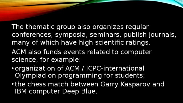 The thematic group also organizes regular conferences, symposia, seminars, publish journals, many of which have high scientific ratings. ACM also funds events related to computer science, for example: organization of ACM / ICPC-international Olympiad on programming for students; the chess match between Garry Kasparov and IBM computer Deep Blue. Тематические группы организуют регулярные конференции, симпозиумы, семинары, публикуют специализированные журналы, многие из которых имеют высокие наукометрические рейтинги[1][2][3]. Также ACM финансирует события, связанные с компьютерными науками, например: организация ACM/ICPC — международной олимпиады по программированию для студентов; шахматный матч между Гарри Каспаровым и компьютером IBM Deep Blue.  