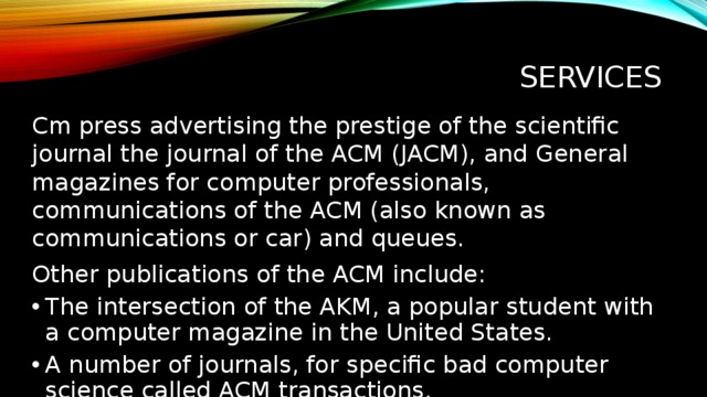 services Cm press advertising the prestige of the scientific journal the journal of the ACM (JACM), and General magazines for computer professionals, communications of the ACM (also known as communications or car) and queues. Other publications of the ACM include: The intersection of the AKM, a popular student with a computer magazine in the United States. A number of journals, for specific bad computer science called ACM transactions. Службы) АСМ Press публикует престижный академический журнал Journal of the ACM (JACM) и общие журналы для компьютерных профессионалов Communications of the ACM (также известный как Communications или CACM) и Queue. Другие публикации ACM включают: ACM Crossroads, популярный студенческий компьютерный журнал в США. Ряд журналов, специфичных для подотраслей компьютерной науки, называемых ACM Transactions. Хотя Communications больше не публикует результаты первичных исследований, многие крупные дебаты и результаты в истории компьютерной науки были опубликованы именно на его страницах.  