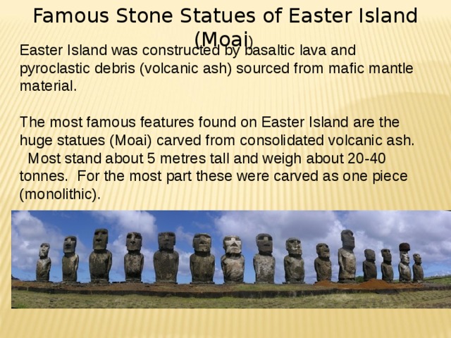 Famous Stone Statues of Easter Island (Moai ) Easter Island was constructed by basaltic lava and pyroclastic debris (volcanic ash) sourced from mafic mantle material. The most famous features found on Easter Island are the huge statues (Moai) carved from consolidated volcanic ash. Most stand about 5 metres tall and weigh about 20-40 tonnes. For the most part these were carved as one piece (monolithic). 
