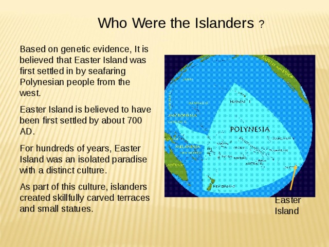 Who Were the Islanders ? Based on genetic evidence, It is believed that Easter Island was first settled in by seafaring Polynesian people from the west. Easter Island is believed to have been first settled by about 700 AD. For hundreds of years, Easter Island was an isolated paradise with a distinct culture. As part of this culture, islanders created skillfully carved terraces and small statues. Easter Island 