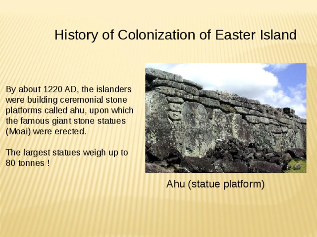 History of Colonization of Easter Island By about 1220 AD, the islanders were building ceremonial stone platforms called ahu, upon which the famous giant stone statues (Moai) were erected. The largest statues weigh up to 80 tonnes ! Ahu (statue platform) 