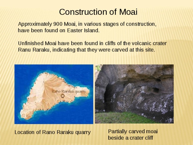Construction of Moai Approximately 900 Moai, in various stages of construction, have been found on Easter Island. Unfinished Moai have been found in cliffs of the volcanic crater Ranu Raraku, indicating that they were carved at this site. Partially carved moai beside a crater cliff Location of Rano Raraku quarry 