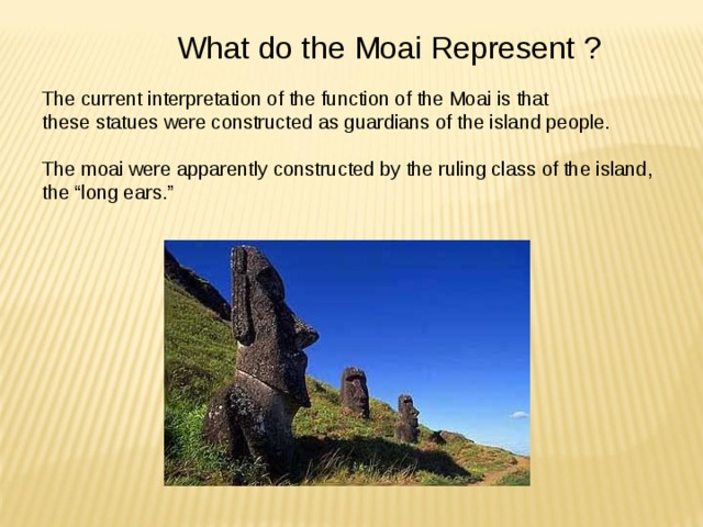 What do the Moai Represent ? The current interpretation of the function of the Moai is that these statues were constructed as guardians of the island people. The moai were apparently constructed by the ruling class of the island, the “long ears.” 