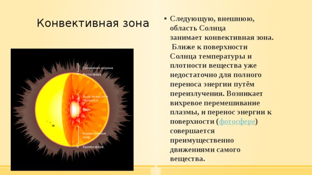 Конвективная зона   Следующую, внешнюю, область Солнца занимает конвективная зона.  Ближе к поверхности Солнца температуры и плотности вещества уже недостаточно для полного переноса энергии путём переизлучения. Возникает вихревое перемешивание плазмы, и перенос энергии к поверхности ( фотосфере ) совершается преимущественно движениями самого вещества. 