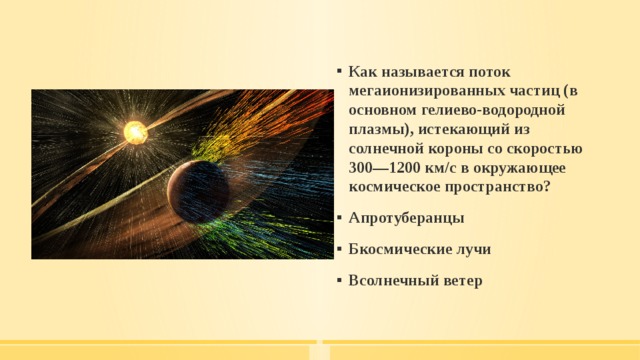 Как называется поток мегаионизированных частиц (в основном гелиево-водородной плазмы), истекающий из солнечной короны со скоростью 300—1200 км/с в окружающее космическое пространство? Апротуберанцы Бкосмические лучи Всолнечный ветер 