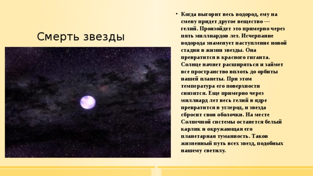 Когда выгорит весь водород, ему на смену придет другое вещество — гелий. Произойдет это примерно через пять миллиардов лет. Исчерпание водорода знаменует наступление новой стадии в жизни звезды. Она превратится в красного гиганта. Солнце начнет расширяться и займет все пространство вплоть до орбиты нашей планеты. При этом температура его поверхности снизится. Еще примерно через миллиард лет весь гелий в ядре превратится в углерод, и звезда сбросит свои оболочки. На месте Солнечной системы останется белый карлик и окружающая его планетарная туманность. Таков жизненный путь всех звезд, подобных нашему светилу. Смерть звезды 