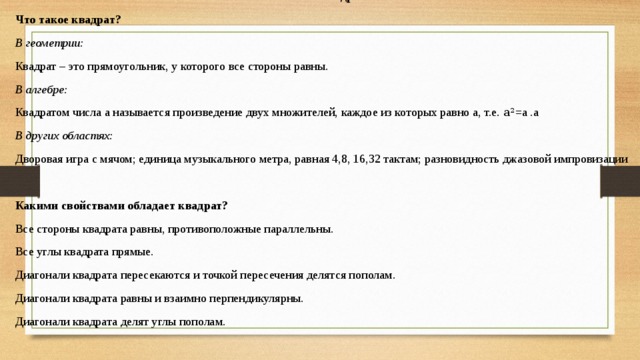 Текст «Квадрат» Что такое квадрат? В геометрии: Квадрат – это прямоугольник, у которого все стороны равны. В алгебре: Квадратом числа а называется произведение двух множителей, каждое из которых равно а, т.е. а 2 =а .а В других областях: Дворовая игра с мячом; единица музыкального метра, равная 4,8, 16,32 тактам; разновидность джазовой импровизации   Какими свойствами обладает квадрат? Все стороны квадрата равны, противоположные параллельны. Все углы квадрата прямые. Диагонали квадрата пересекаются и точкой пересечения делятся пополам. Диагонали квадрата равны и взаимно перпендикулярны. Диагонали квадрата делят углы пополам.